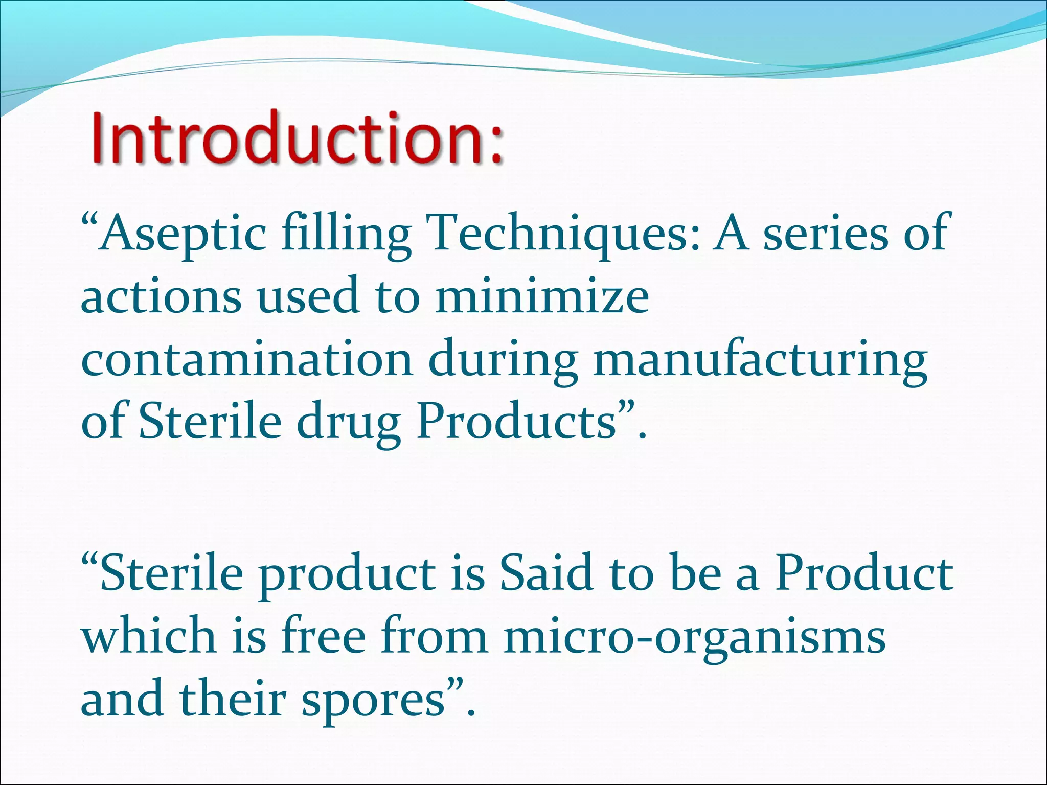 “Aseptic filling Techniques: A series of
actions used to minimize
contamination during manufacturing
of Sterile drug Products”.
“Sterile product is Said to be a Product
which is free from micro-organisms
and their spores”.
 