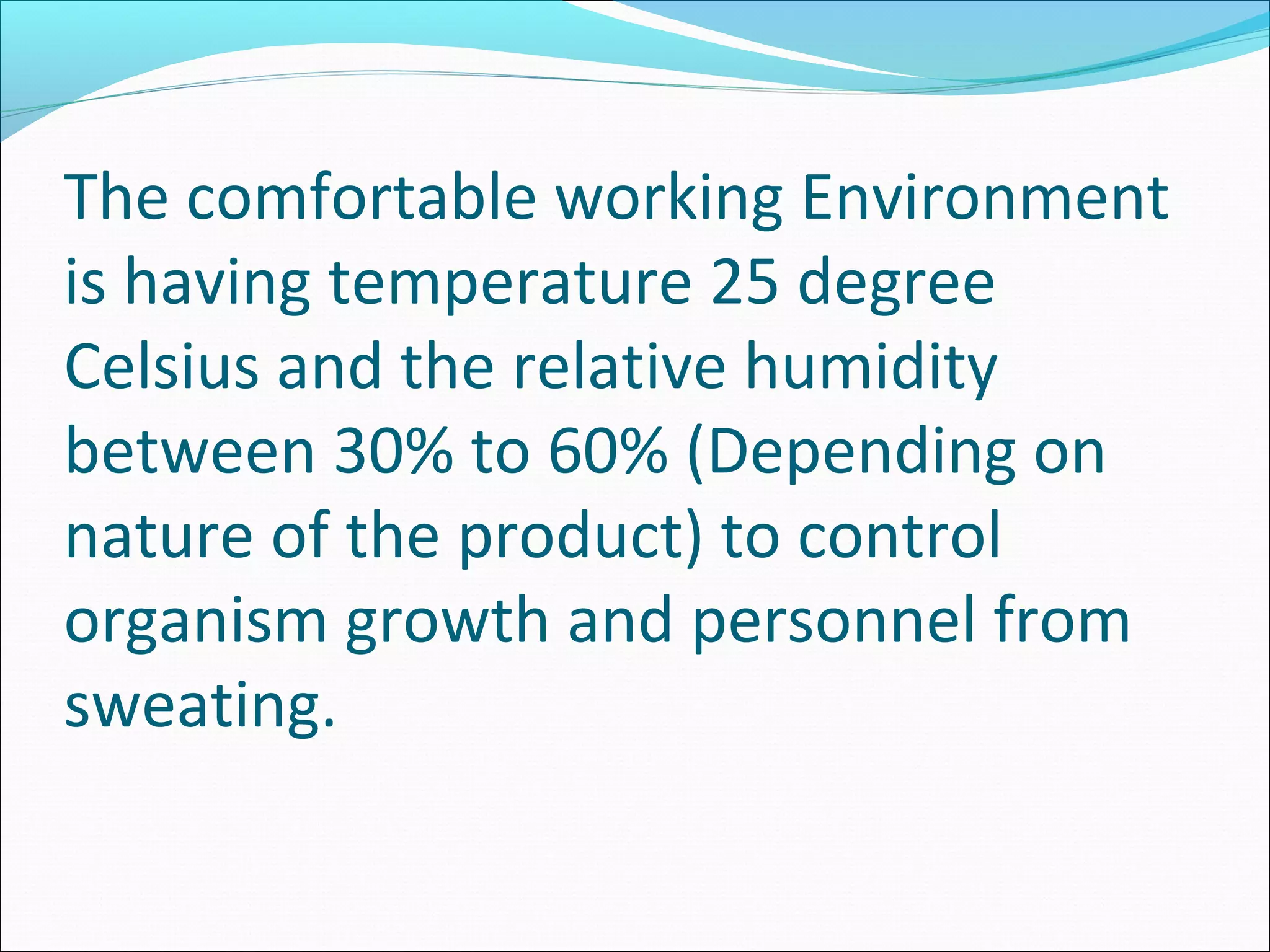 The comfortable working Environment
is having temperature 25 degree
Celsius and the relative humidity
between 30% to 60% (Depending on
nature of the product) to control
organism growth and personnel from
sweating.
 