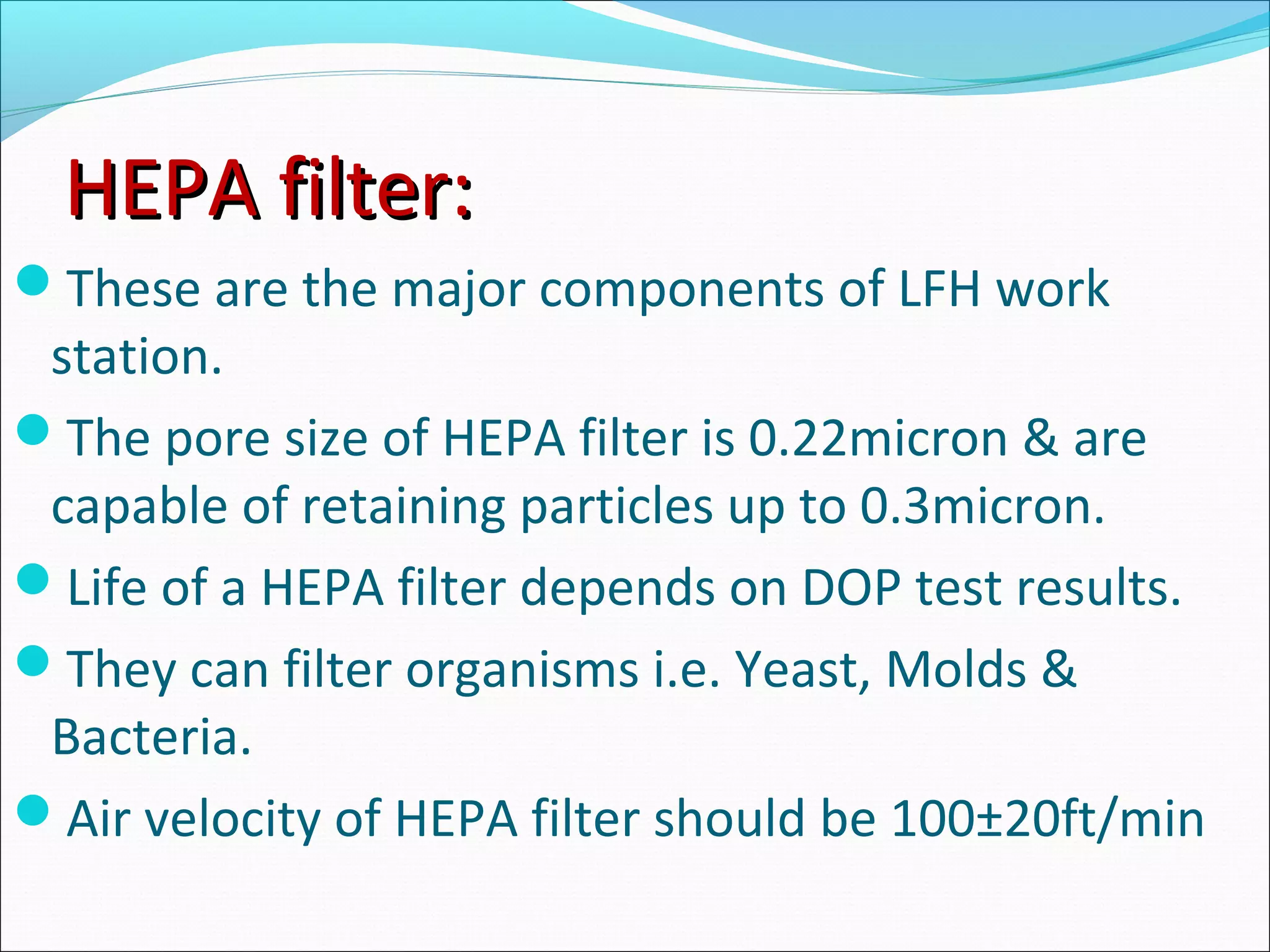 HEPA filter:HEPA filter:
These are the major components of LFH work
station.
The pore size of HEPA filter is 0.22micron & are
capable of retaining particles up to 0.3micron.
Life of a HEPA filter depends on DOP test results.
They can filter organisms i.e. Yeast, Molds &
Bacteria.
Air velocity of HEPA filter should be 100±20ft/min
 