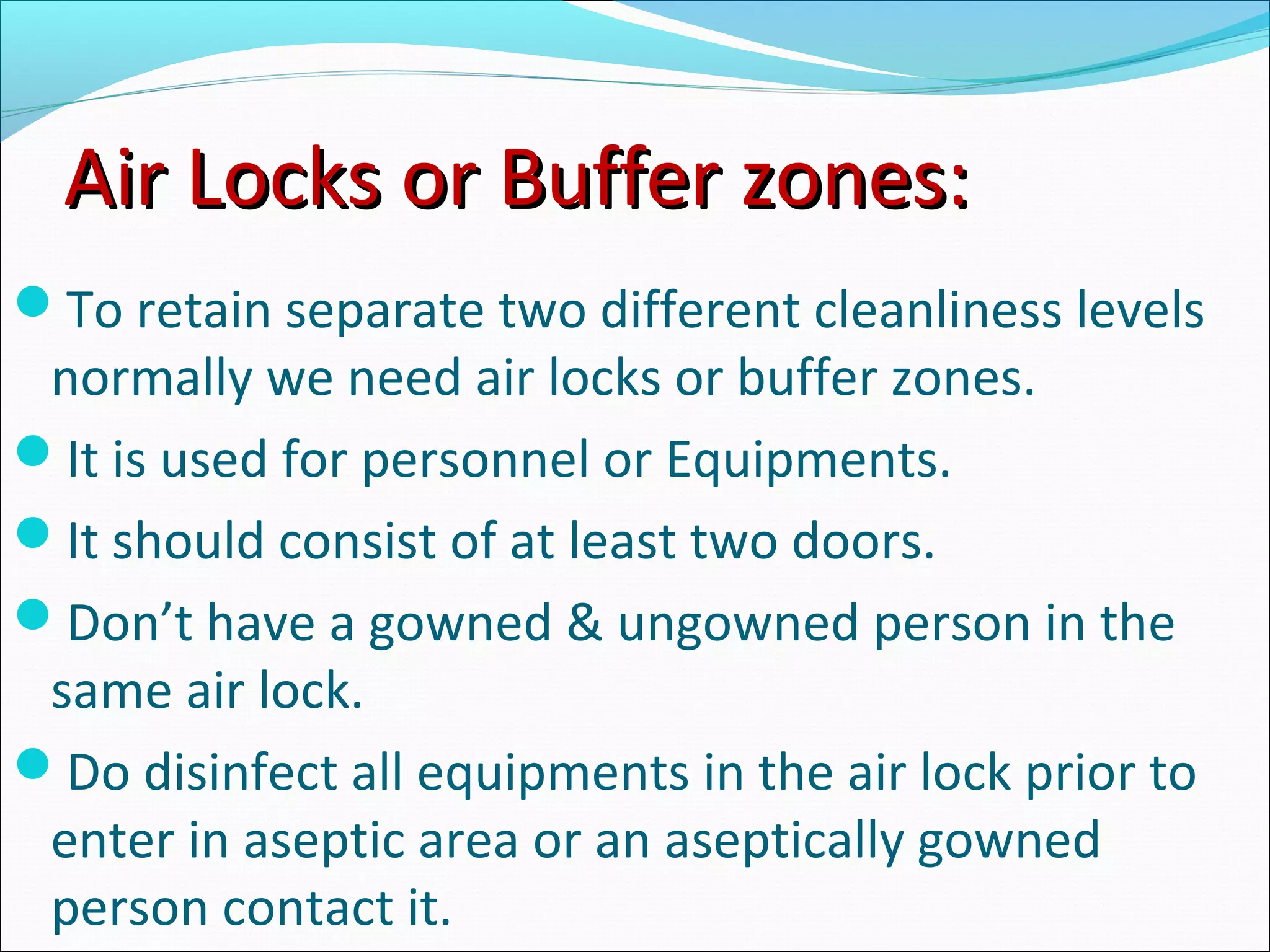 Air Locks or Buffer zones:Air Locks or Buffer zones:
To retain separate two different cleanliness levels
normally we need air locks or buffer zones.
It is used for personnel or Equipments.
It should consist of at least two doors.
Don’t have a gowned & ungowned person in the
same air lock.
Do disinfect all equipments in the air lock prior to
enter in aseptic area or an aseptically gowned
person contact it.
 