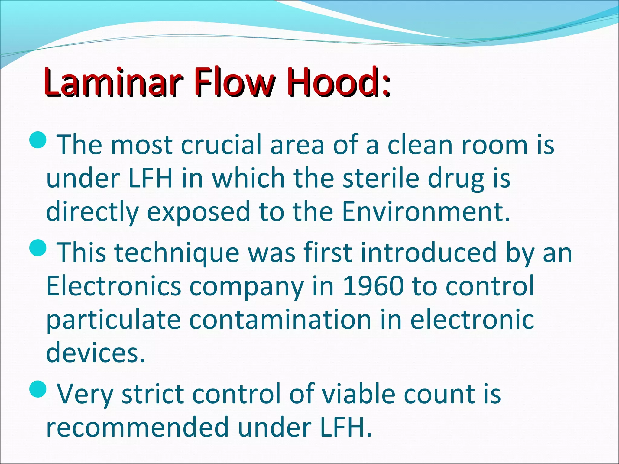 Laminar Flow Hood:Laminar Flow Hood:
The most crucial area of a clean room is
under LFH in which the sterile drug is
directly exposed to the Environment.
This technique was first introduced by an
Electronics company in 1960 to control
particulate contamination in electronic
devices.
Very strict control of viable count is
recommended under LFH.
 