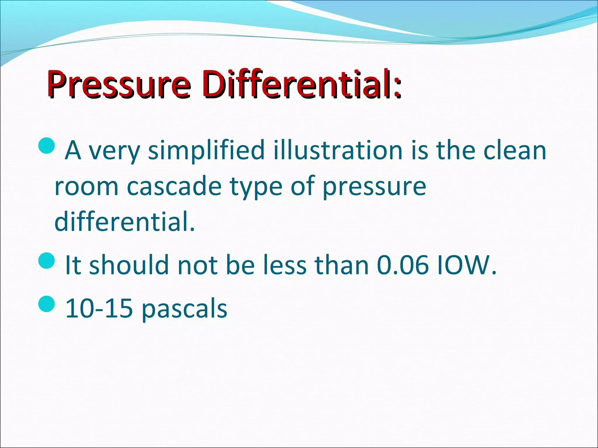 Pressure Differential:Pressure Differential:
A very simplified illustration is the clean
room cascade type of pressure
differential.
It should not be less than 0.06 IOW.
10-15 pascals
 
