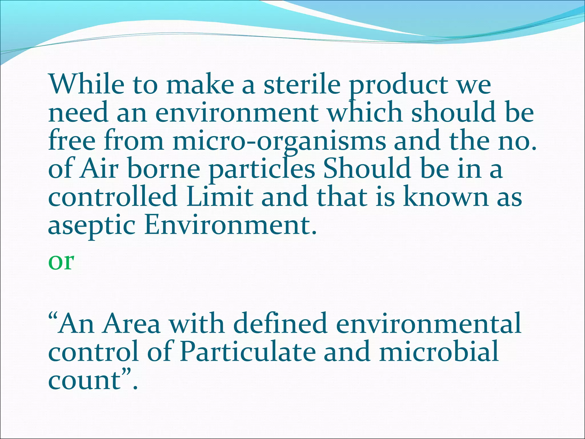 While to make a sterile product we
need an environment which should be
free from micro-organisms and the no.
of Air borne particles Should be in a
controlled Limit and that is known as
aseptic Environment.
or
“An Area with defined environmental
control of Particulate and microbial
count”.
 