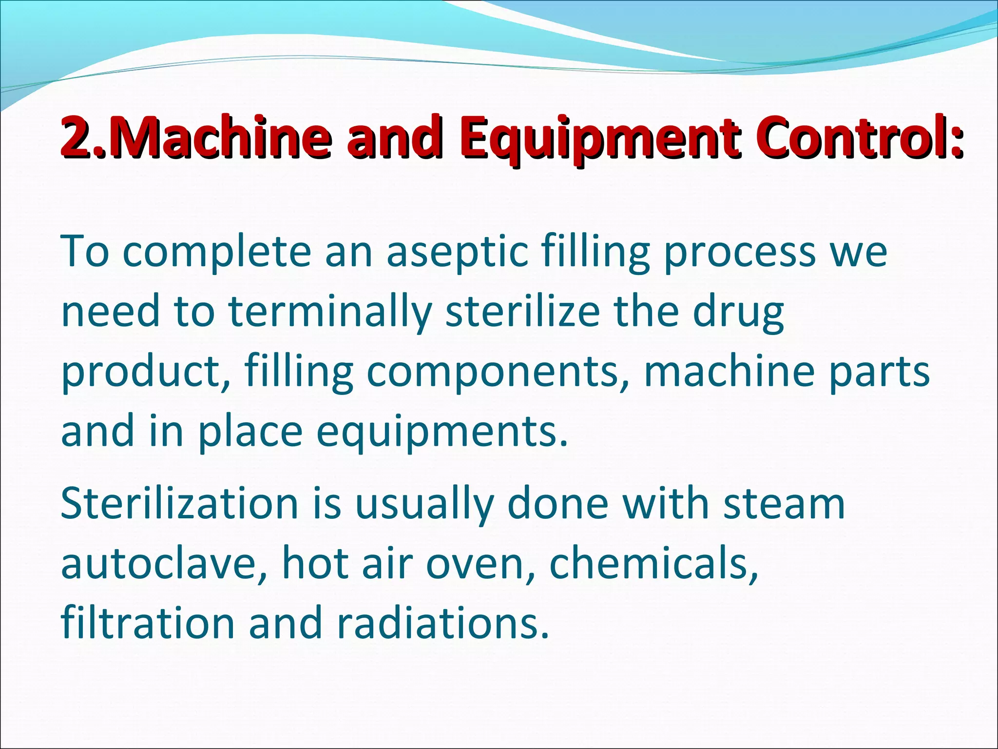 2.Machine and Equipment Control:2.Machine and Equipment Control:
To complete an aseptic filling process we
need to terminally sterilize the drug
product, filling components, machine parts
and in place equipments.
Sterilization is usually done with steam
autoclave, hot air oven, chemicals,
filtration and radiations.
 