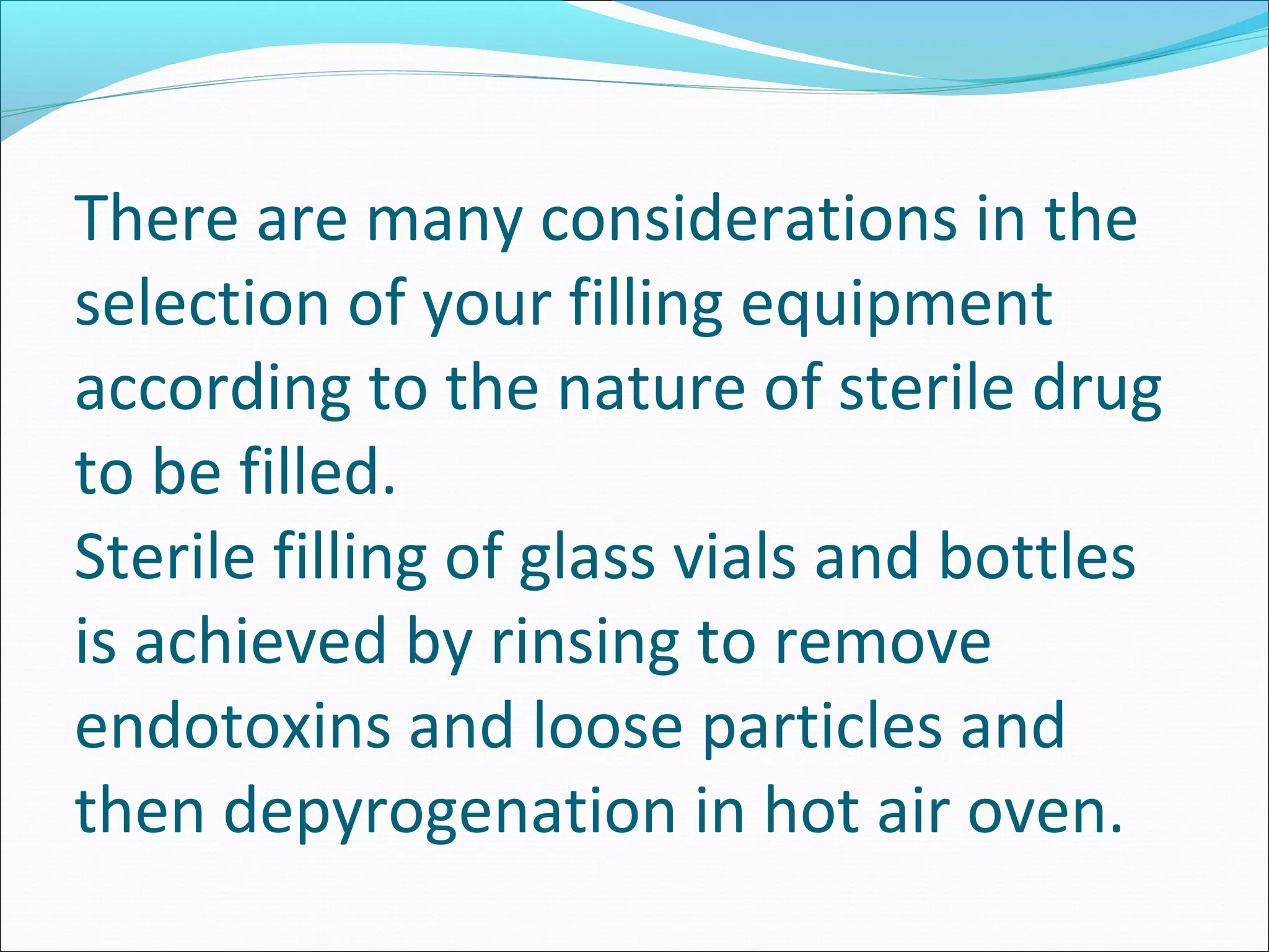 There are many considerations in the
selection of your filling equipment
according to the nature of sterile drug
to be filled.
Sterile filling of glass vials and bottles
is achieved by rinsing to remove
endotoxins and loose particles and
then depyrogenation in hot air oven.
 