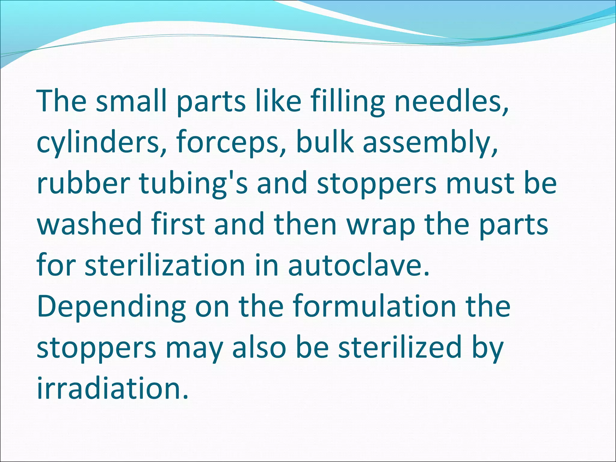 The small parts like filling needles,
cylinders, forceps, bulk assembly,
rubber tubing's and stoppers must be
washed first and then wrap the parts
for sterilization in autoclave.
Depending on the formulation the
stoppers may also be sterilized by
irradiation.
 