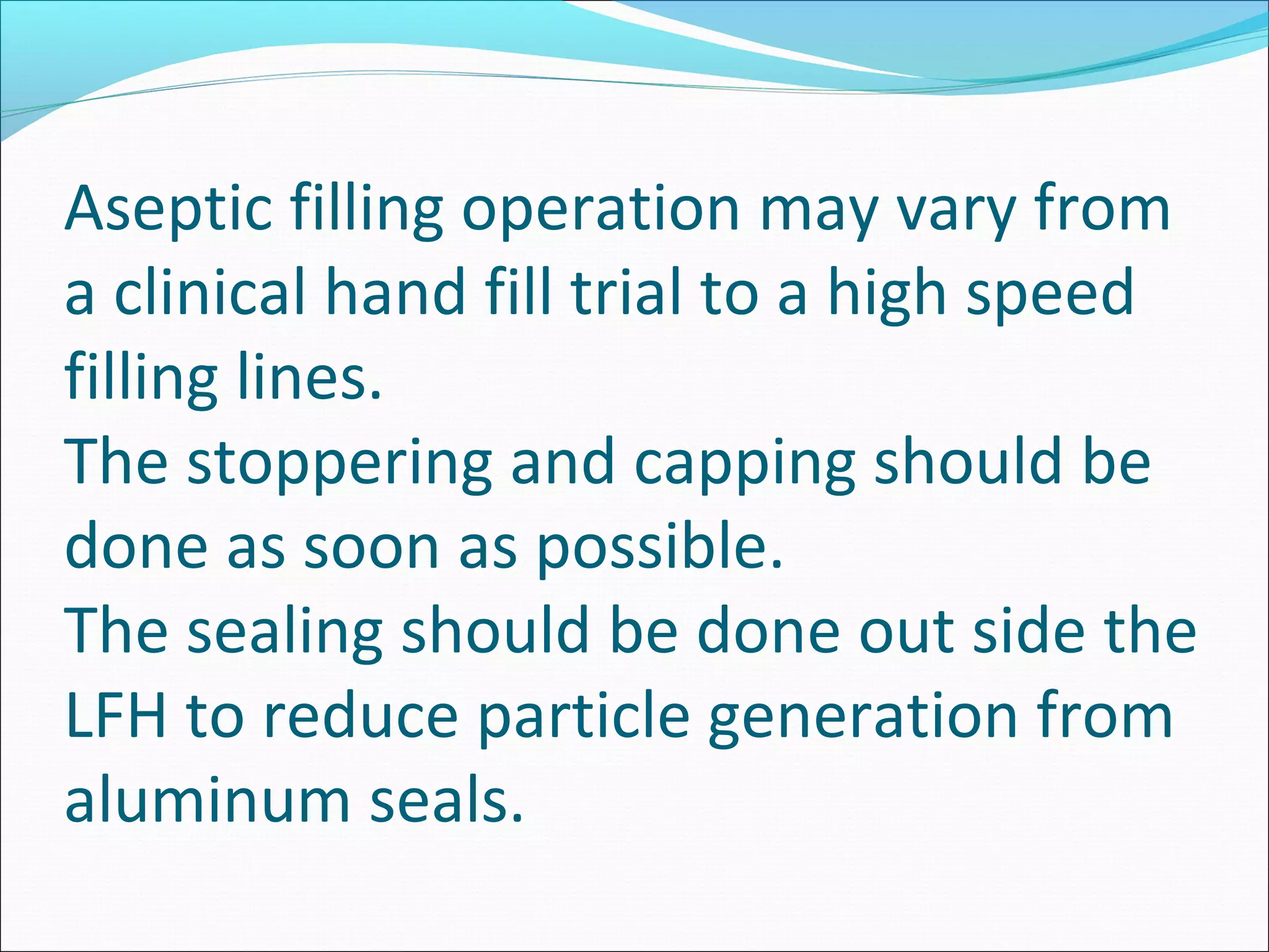 Aseptic filling operation may vary from
a clinical hand fill trial to a high speed
filling lines.
The stoppering and capping should be
done as soon as possible.
The sealing should be done out side the
LFH to reduce particle generation from
aluminum seals.
 