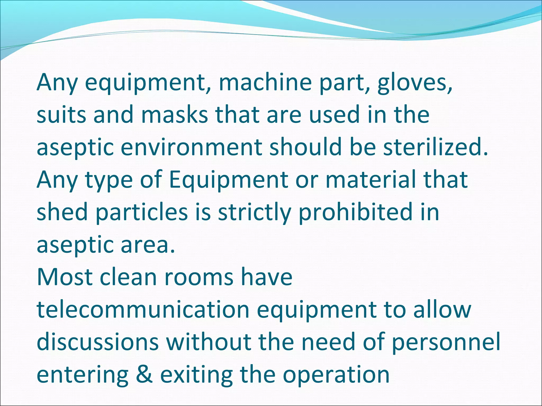 Any equipment, machine part, gloves,
suits and masks that are used in the
aseptic environment should be sterilized.
Any type of Equipment or material that
shed particles is strictly prohibited in
aseptic area.
Most clean rooms have
telecommunication equipment to allow
discussions without the need of personnel
entering & exiting the operation
 