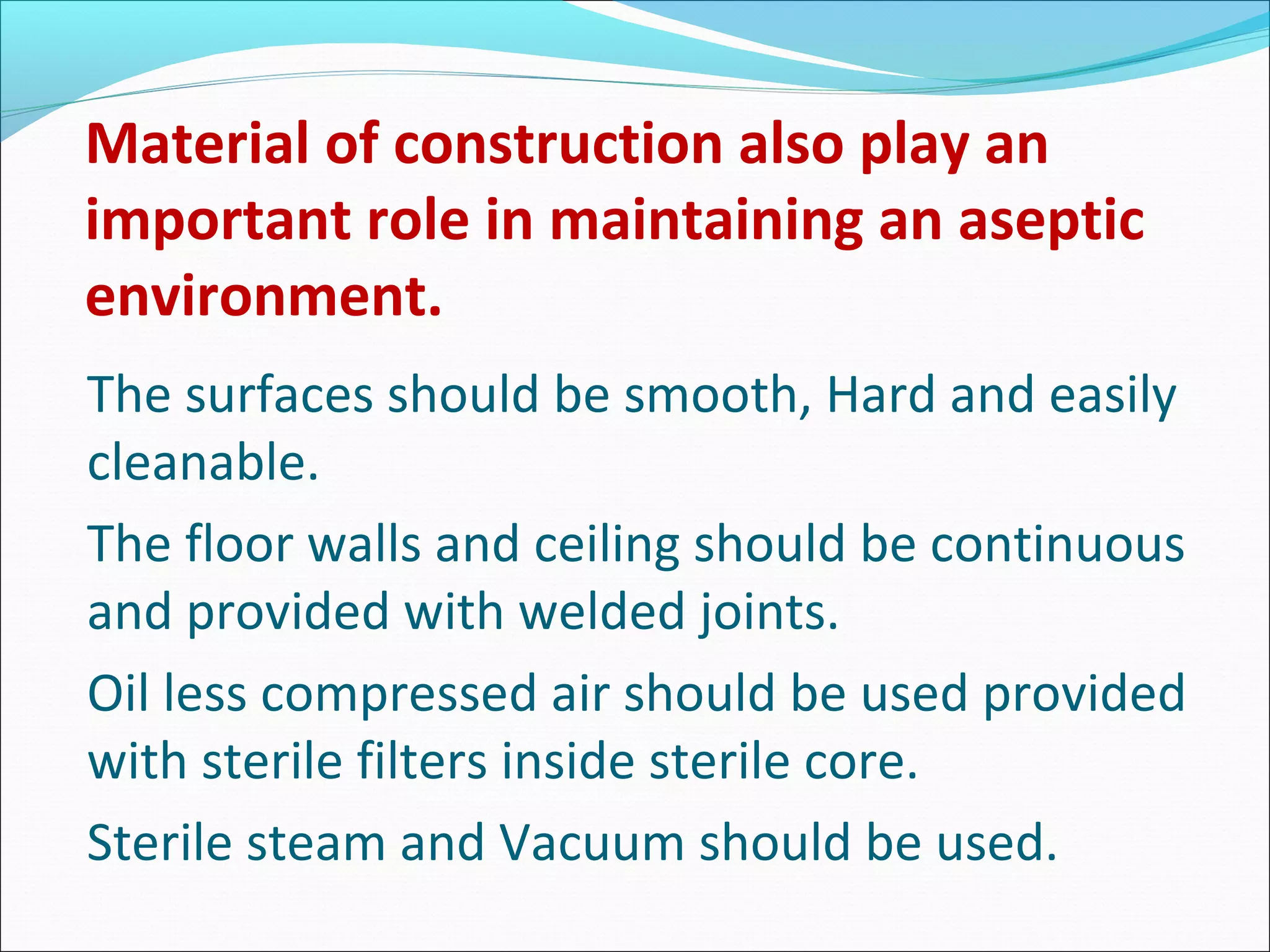 Material of construction also play an
important role in maintaining an aseptic
environment.
The surfaces should be smooth, Hard and easily
cleanable.
The floor walls and ceiling should be continuous
and provided with welded joints.
Oil less compressed air should be used provided
with sterile filters inside sterile core.
Sterile steam and Vacuum should be used.
 