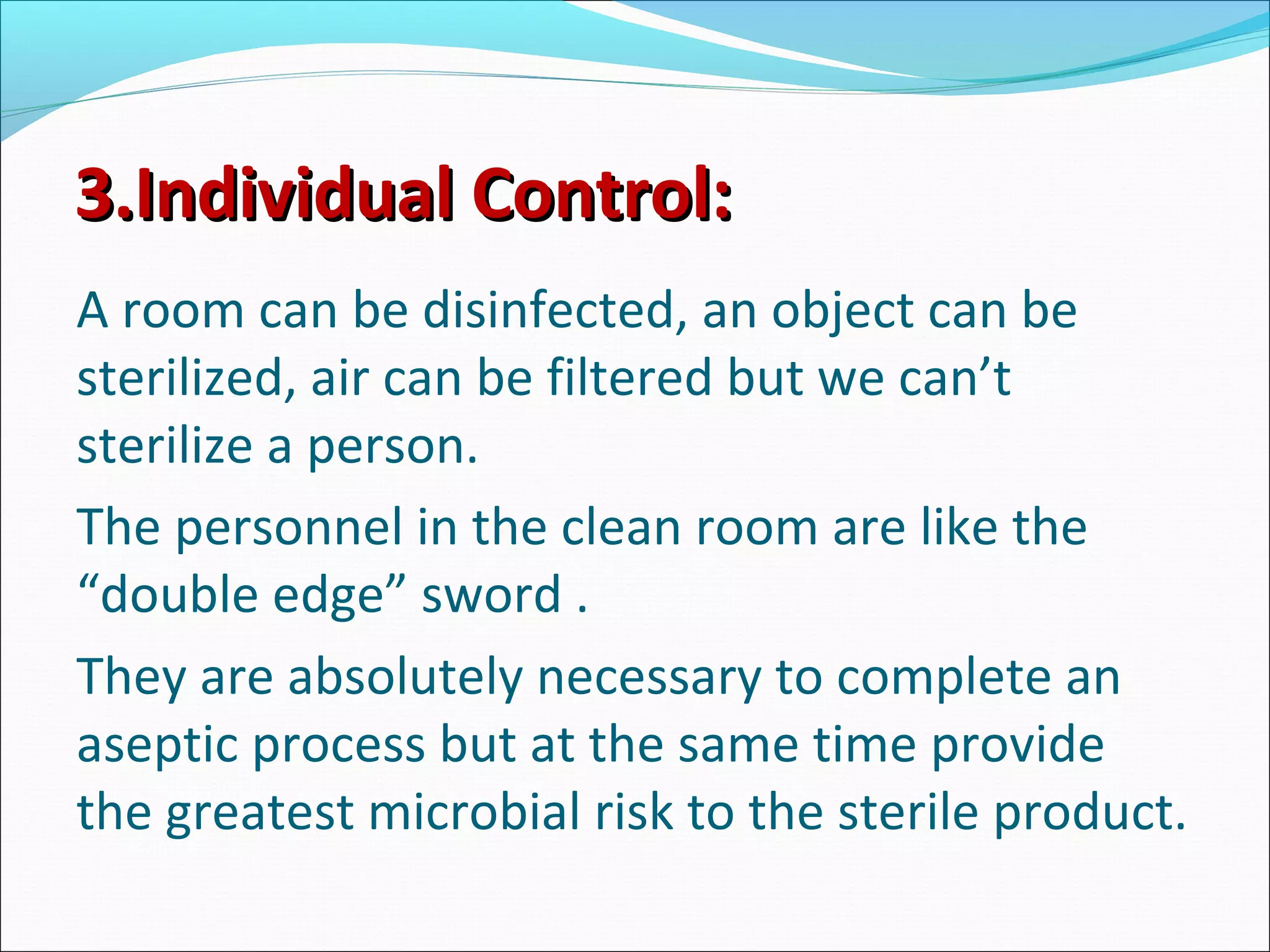 3.Individual Control:3.Individual Control:
A room can be disinfected, an object can be
sterilized, air can be filtered but we can’t
sterilize a person.
The personnel in the clean room are like the
“double edge” sword .
They are absolutely necessary to complete an
aseptic process but at the same time provide
the greatest microbial risk to the sterile product.
 