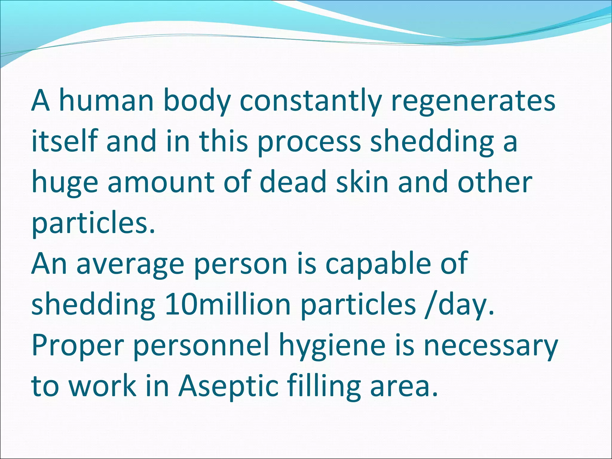 A human body constantly regenerates
itself and in this process shedding a
huge amount of dead skin and other
particles.
An average person is capable of
shedding 10million particles /day.
Proper personnel hygiene is necessary
to work in Aseptic filling area.
 