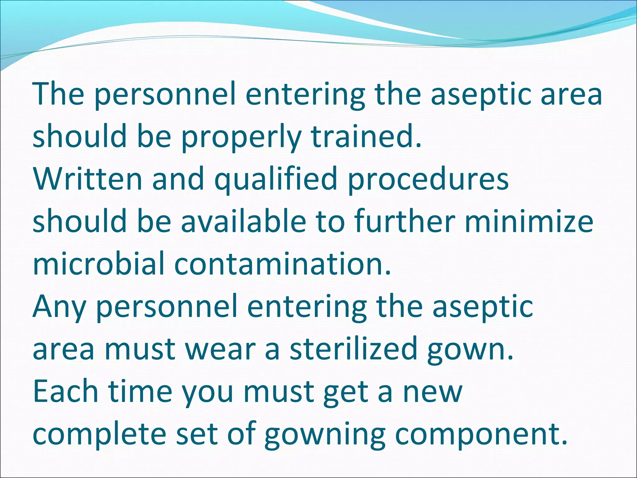 The personnel entering the aseptic area
should be properly trained.
Written and qualified procedures
should be available to further minimize
microbial contamination.
Any personnel entering the aseptic
area must wear a sterilized gown.
Each time you must get a new
complete set of gowning component.
 