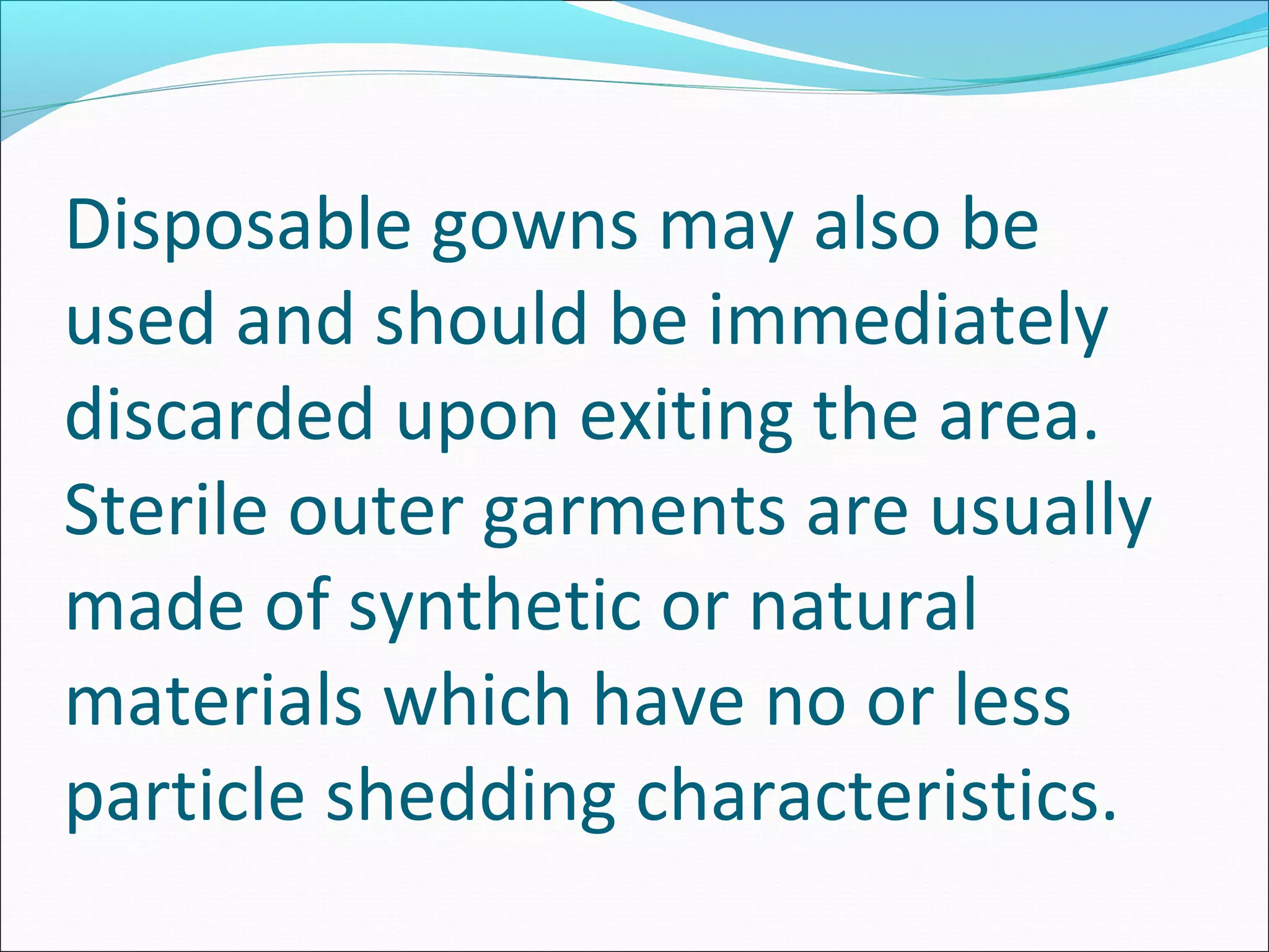Disposable gowns may also be
used and should be immediately
discarded upon exiting the area.
Sterile outer garments are usually
made of synthetic or natural
materials which have no or less
particle shedding characteristics.
 