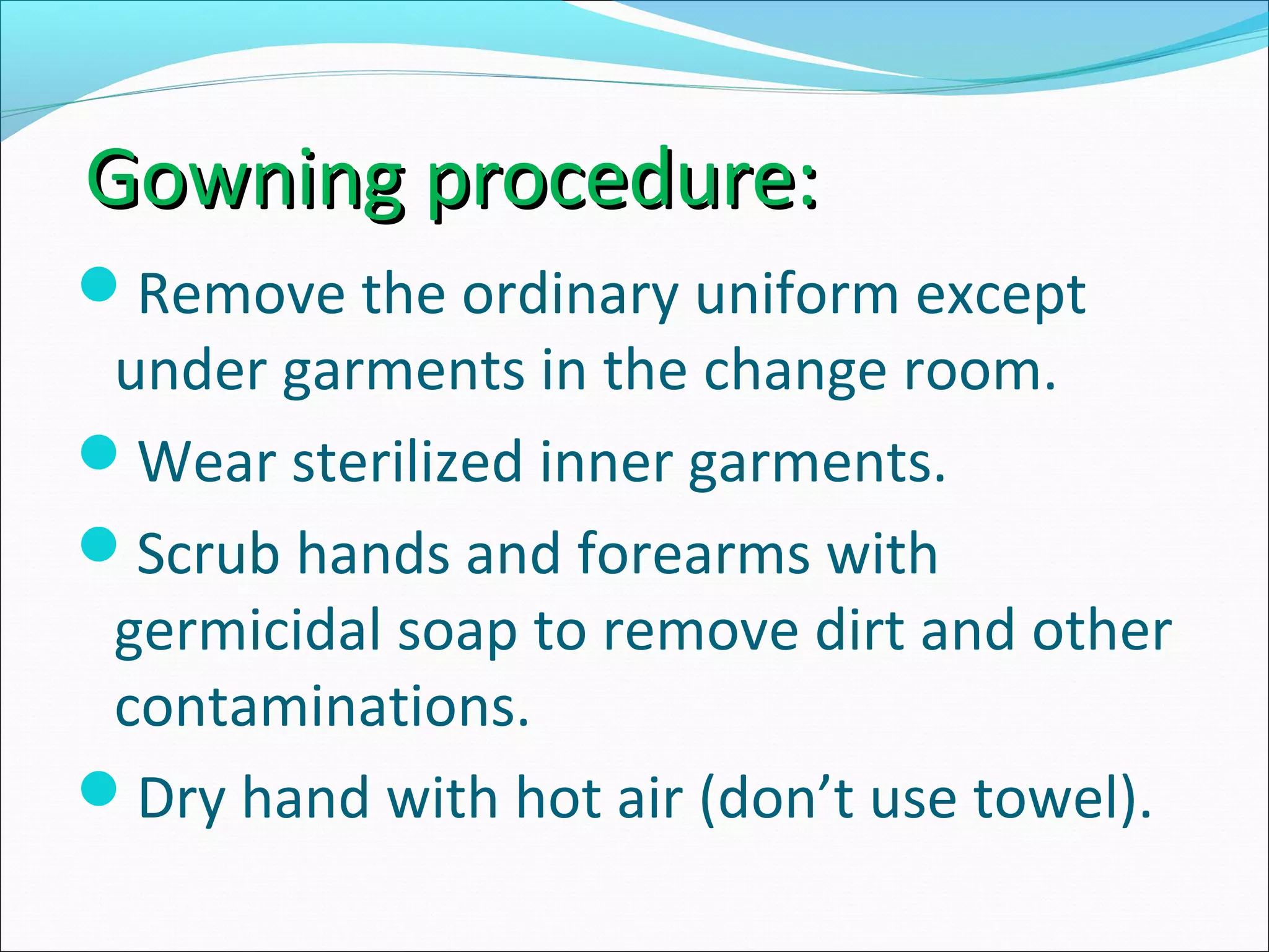 Gowning procedure:Gowning procedure:
Remove the ordinary uniform except
under garments in the change room.
Wear sterilized inner garments.
Scrub hands and forearms with
germicidal soap to remove dirt and other
contaminations.
Dry hand with hot air (don’t use towel).
 