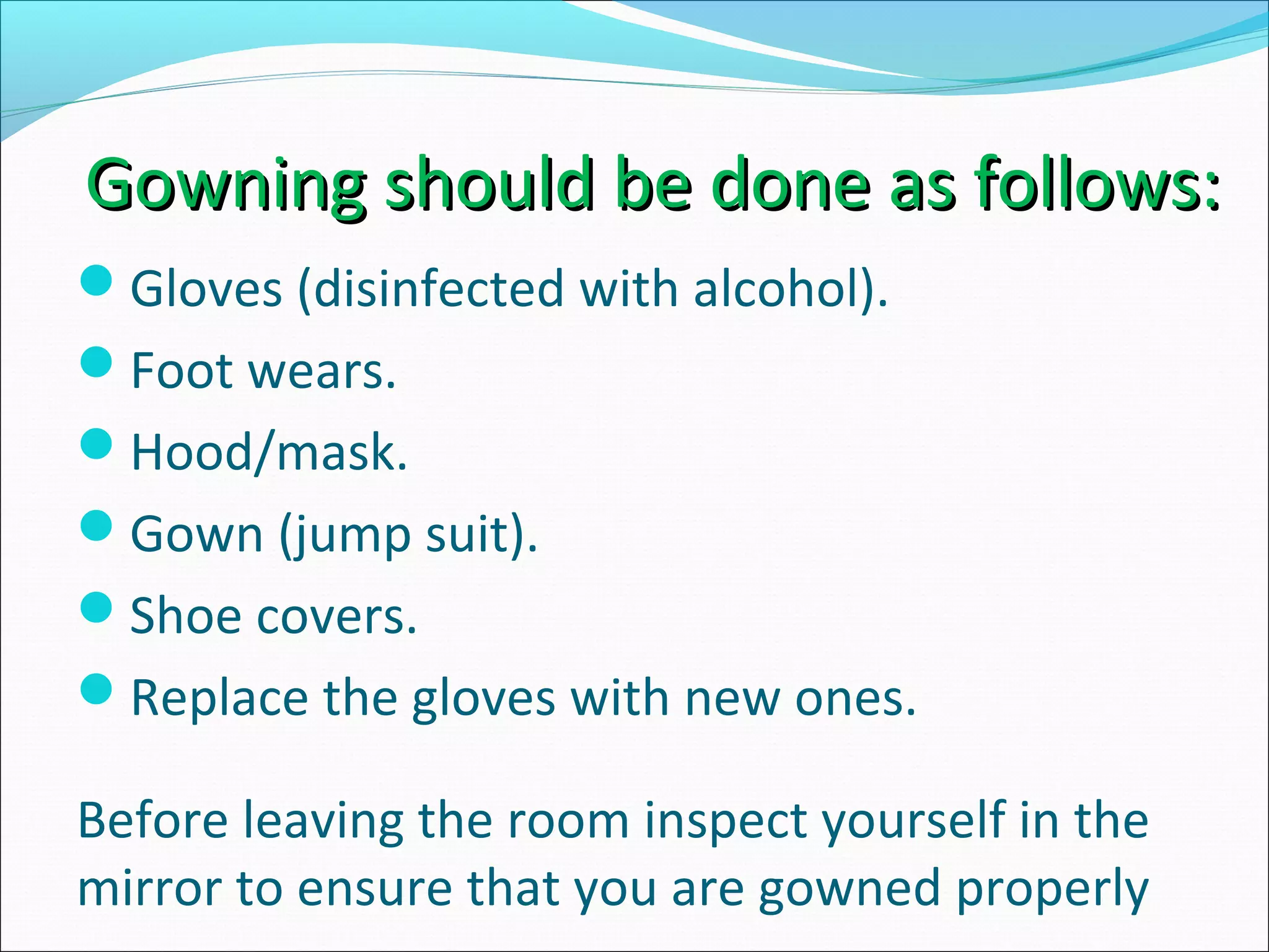 Gowning should be done as follows:Gowning should be done as follows:
Gloves (disinfected with alcohol).
Foot wears.
Hood/mask.
Gown (jump suit).
Shoe covers.
Replace the gloves with new ones.
Before leaving the room inspect yourself in the
mirror to ensure that you are gowned properly
 