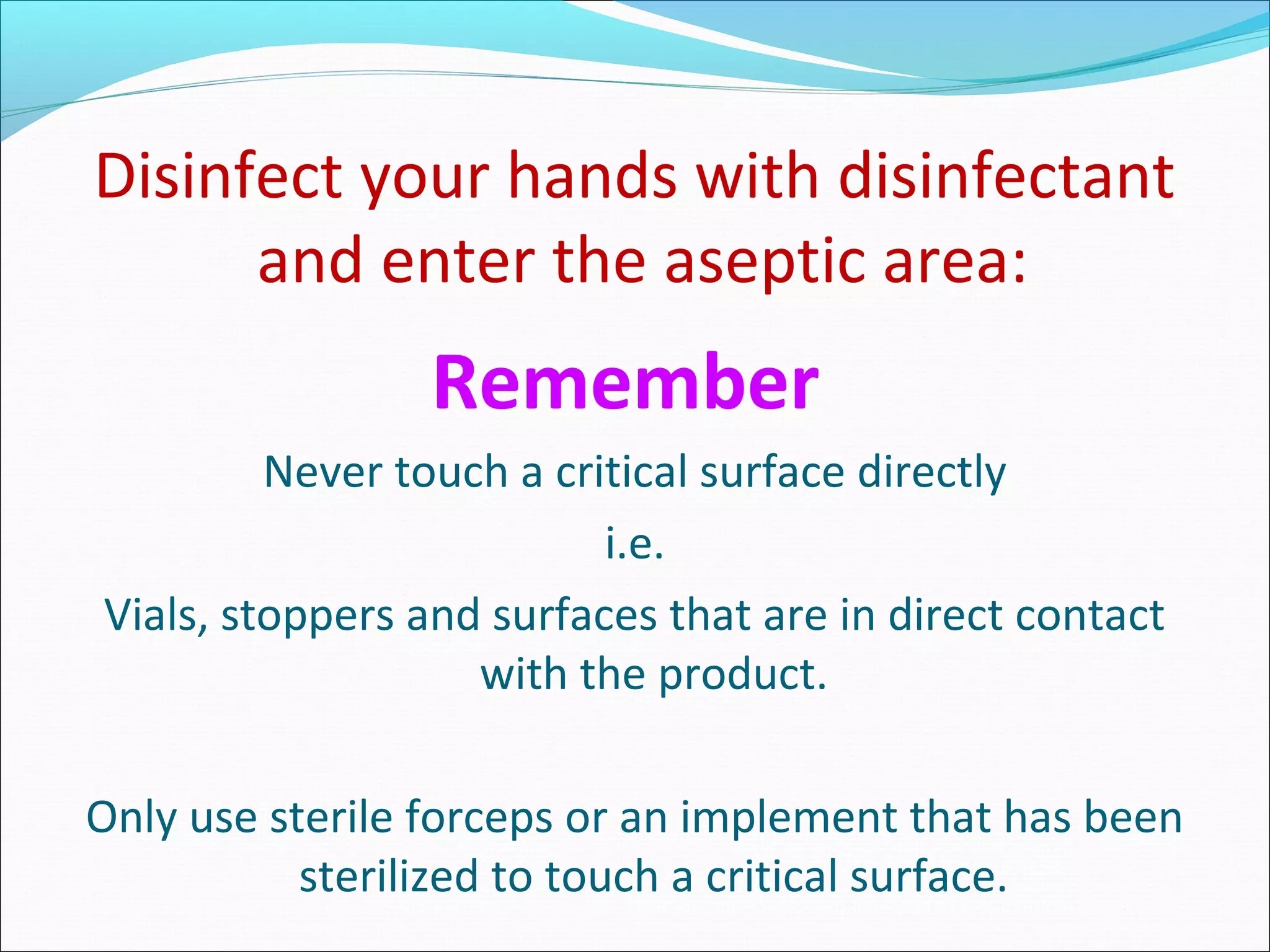 Disinfect your hands with disinfectant
and enter the aseptic area:
Remember
Never touch a critical surface directly
i.e.
Vials, stoppers and surfaces that are in direct contact
with the product.
Only use sterile forceps or an implement that has been
sterilized to touch a critical surface.
 