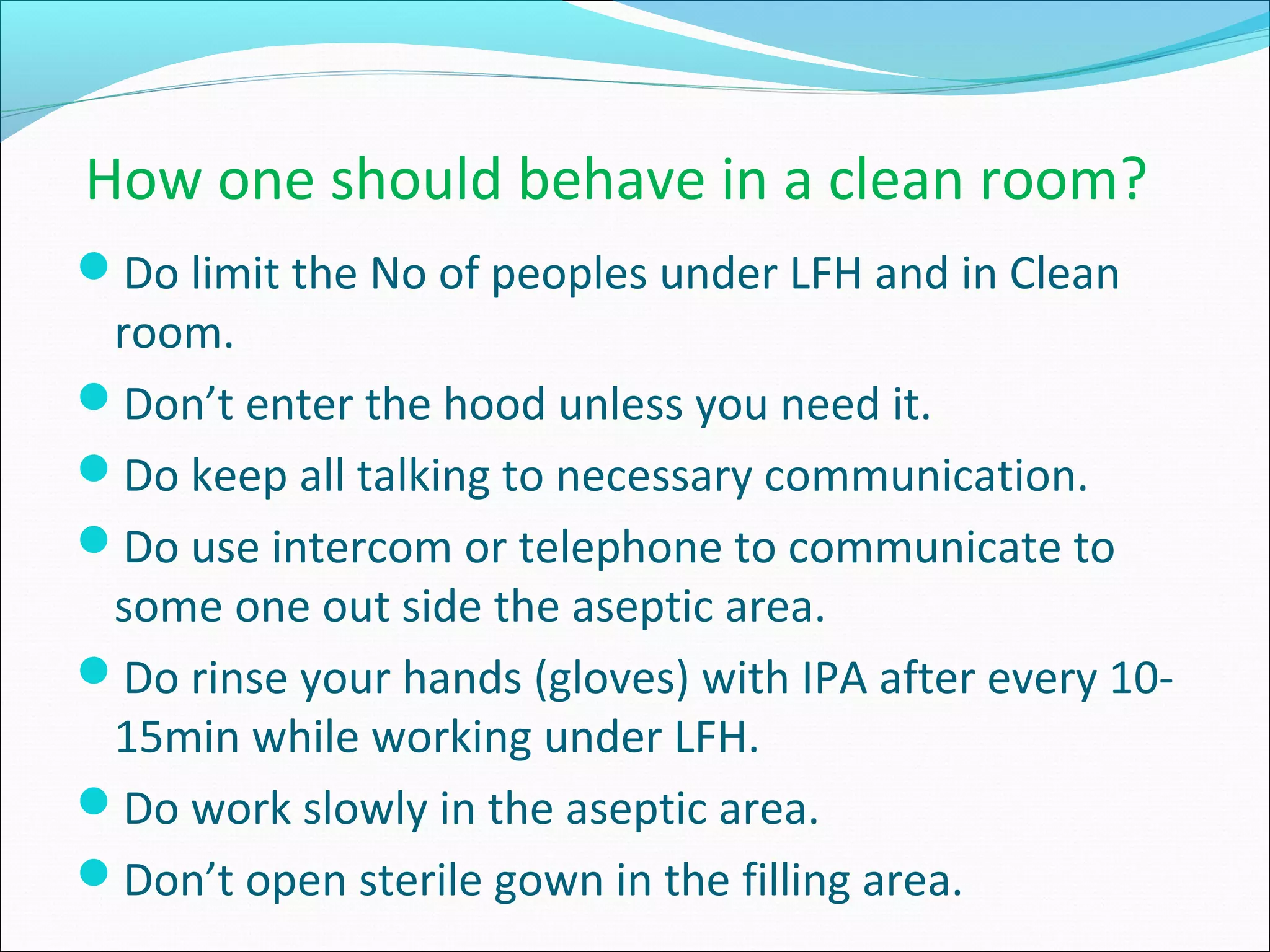 How one should behave in a clean room?
Do limit the No of peoples under LFH and in Clean
room.
Don’t enter the hood unless you need it.
Do keep all talking to necessary communication.
Do use intercom or telephone to communicate to
some one out side the aseptic area.
Do rinse your hands (gloves) with IPA after every 10-
15min while working under LFH.
Do work slowly in the aseptic area.
Don’t open sterile gown in the filling area.
 