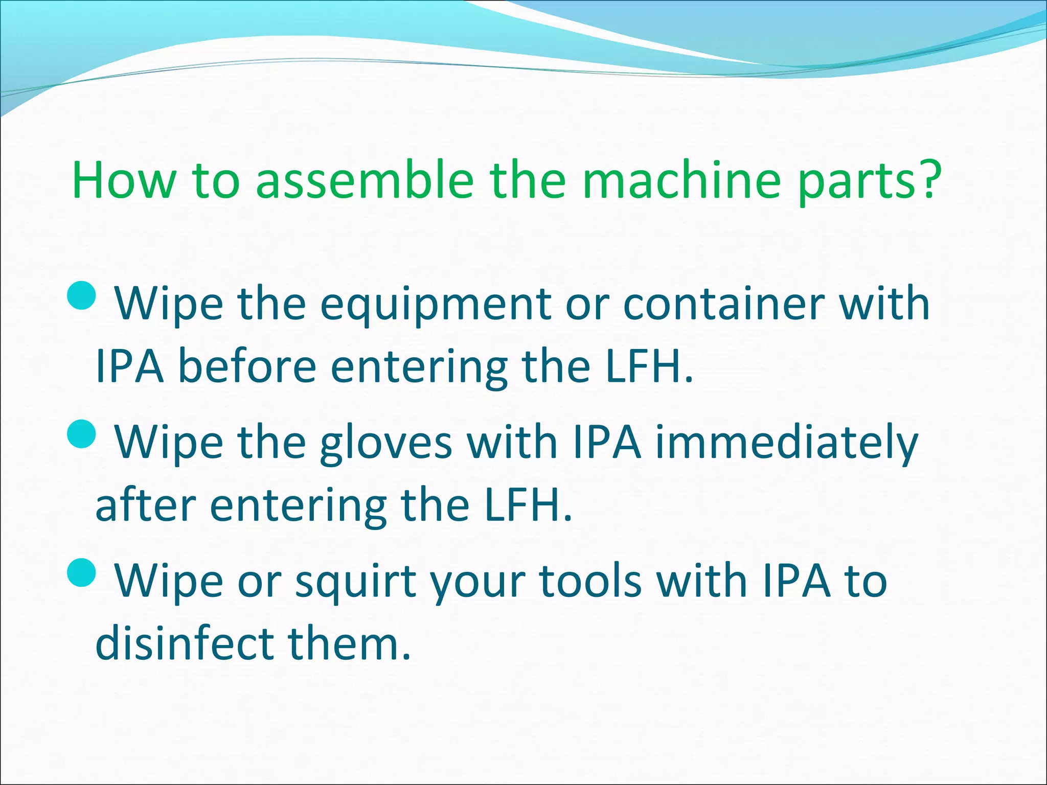 How to assemble the machine parts?
Wipe the equipment or container with
IPA before entering the LFH.
Wipe the gloves with IPA immediately
after entering the LFH.
Wipe or squirt your tools with IPA to
disinfect them.
 