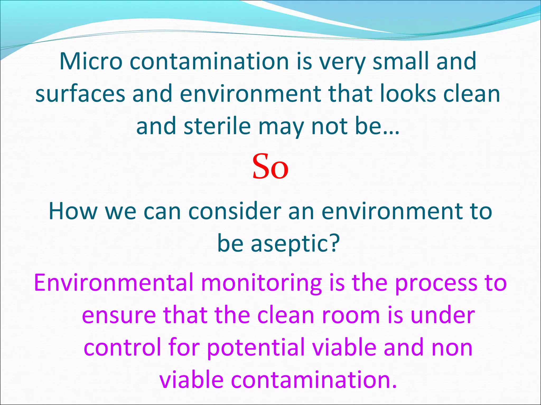Micro contamination is very small and
surfaces and environment that looks clean
and sterile may not be…
So
How we can consider an environment to
be aseptic?
Environmental monitoring is the process to
ensure that the clean room is under
control for potential viable and non
viable contamination.
 