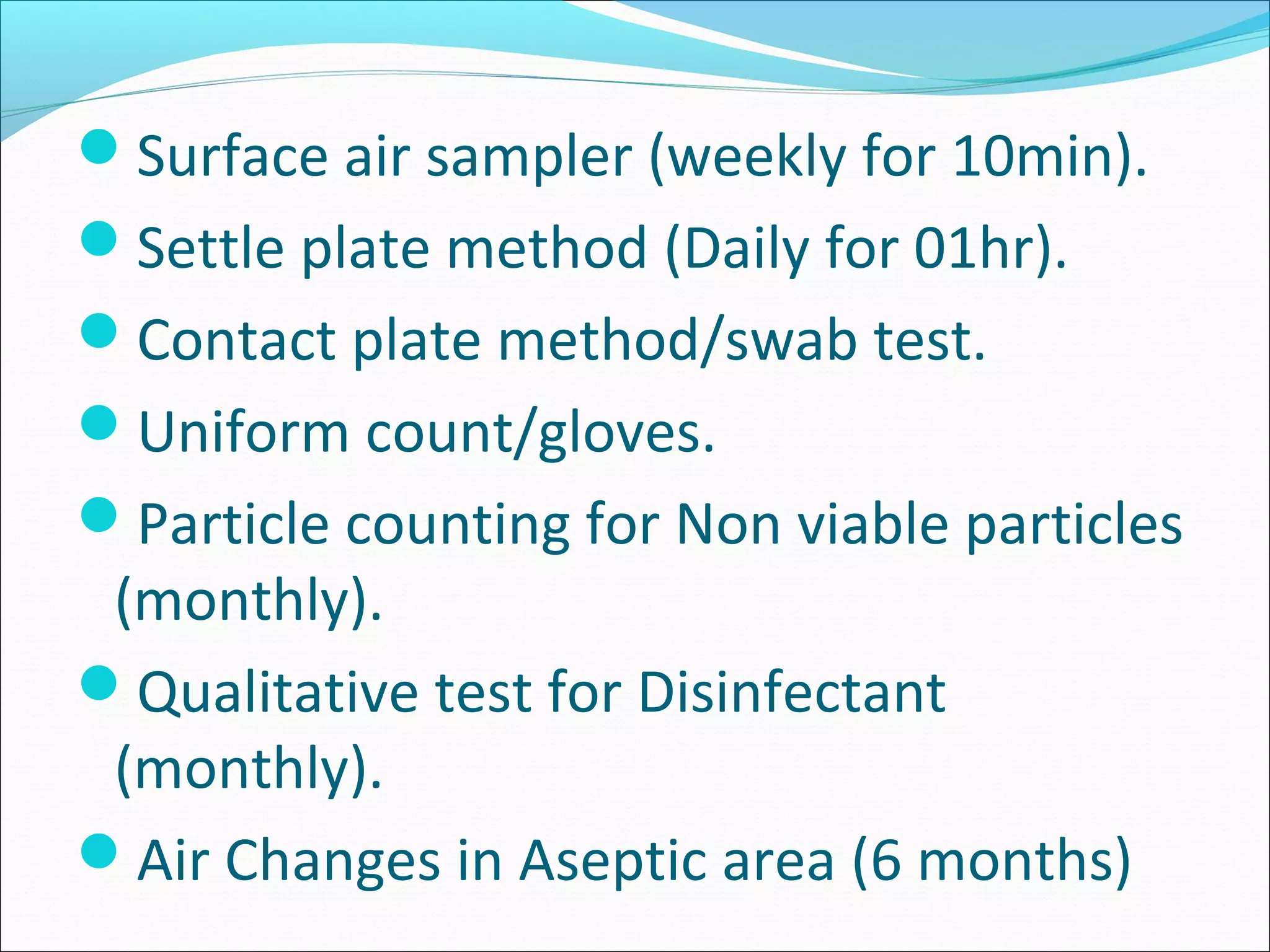 Surface air sampler (weekly for 10min).
Settle plate method (Daily for 01hr).
Contact plate method/swab test.
Uniform count/gloves.
Particle counting for Non viable particles
(monthly).
Qualitative test for Disinfectant
(monthly).
Air Changes in Aseptic area (6 months)
 
