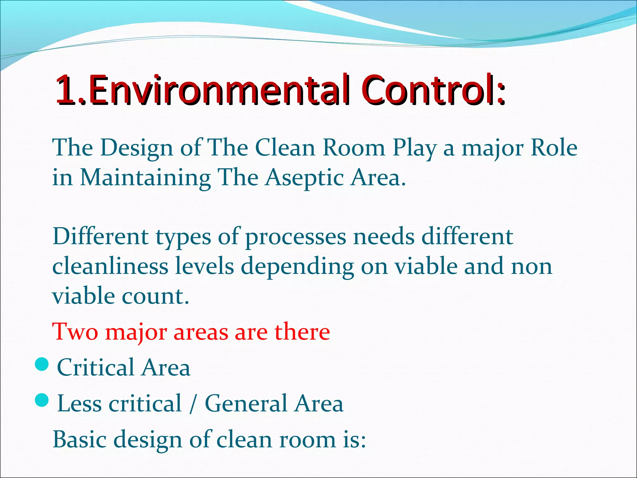 1.Environmental Control:1.Environmental Control:
The Design of The Clean Room Play a major Role
in Maintaining The Aseptic Area.
Different types of processes needs different
cleanliness levels depending on viable and non
viable count.
Two major areas are there
Critical Area
Less critical / General Area
Basic design of clean room is:
 