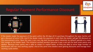 Regular Payment Performance Discount
If the dealer made the payment of the paint within the 30 days of it’s purchase throughout the year, he/she will
get a discount of extra 3.5%. And if the dealer made the payment in cash then the dealer will get 5% discount on
the procurement price. Now this was a very very big deal because paint industries by default operate at a razor
thin margin at the dealer level. This initiative worked wonders because it was a win-win for both asian paints and
dealers. Because asian paints was a able to rotate it’s capital faster, so they are able to serve large number of
distributors will very less working capital. And at the same time dealers were getting discounts and manage their
working cycles better.
 