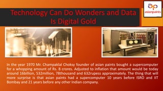 Technology Can Do Wonders and Data
Is Digital Gold
In the year 1970 Mr. Champaklal Choksy founder of asian paints bought a supercomputer
for a whopping amount of Rs. 8 crores. Adjusted to inflation that amount would be today
around 16billion, 532million, 78thousand and 632rupess approximately. The thing that will
more surprise is that asian paints had a supercomputer 10 years before ISRO and IIT
Bombay and 21 years before any other Indian company.
 