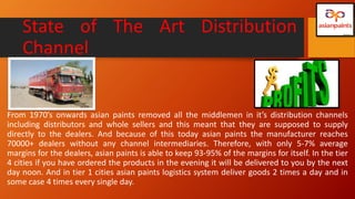 State of The Art Distribution
Channel
From 1970’s onwards asian paints removed all the middlemen in it’s distribution channels
including distributors and whole sellers and this meant that they are supposed to supply
directly to the dealers. And because of this today asian paints the manufacturer reaches
70000+ dealers without any channel intermediaries. Therefore, with only 5-7% average
margins for the dealers, asian paints is able to keep 93-95% of the margins for itself. In the tier
4 cities if you have ordered the products in the evening it will be delivered to you by the next
day noon. And in tier 1 cities asian paints logistics system deliver goods 2 times a day and in
some case 4 times every single day.
 