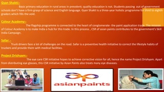 Gyan Shakti:-
Basic primary education in rural areas in prevalent; quality education is not. Students passing out of government
schools don’t have a firm grasp of science and English language. Gyan Shakti is a three-year holistic programme for third to eighth
graders which fills the void.
Colour Academy:-
The flagship programme is connected to the heart of conglomerate- the paint application trade. The mission
of Colour Academy is to make India a hub for this trade. In this process , CSR of asian paints contributes to the government’s Skill
India Campaign.
Safar: -
Truck drivers face a lot of challenges on the road. Safar is a preventive health initiative to correct the lifestyle habits of
truckers and provide them with medical facilities.
Project Drishyam:-
The eye care CSR initiative hopes to achieve corrective vision for all, hence the name Project Drishyam. Apart
from distributing eye glasses, this CSR initiative by Asian Paints also treats many eye diseases.
 