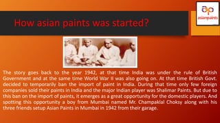 How asian paints was started?
The story goes back to the year 1942, at that time India was under the rule of British
Government and at the same time World War II was also going on. At that time British Govt.
decided to temporarily ban the import of paint in India. During that time only few foreign
companies sold their paints in India and the major Indian player was Shalimar Paints. But due to
this ban on the import of paints, it emerges as a great opportunity for the domestic players. And
spotting this opportunity a boy from Mumbai named Mr. Champaklal Choksy along with his
three friends setup Asian Paints in Mumbai in 1942 from their garage.
 
