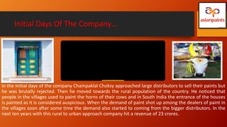 Initial Days Of The Company…
In the initial days of the company Champaklal Choksy approached large distributors to sell their paints but
he was brutally rejected. Then he moved towards the rural population of the country. He noticed that
people in the villages used to paint the horns of their cows and in South India the entrance of the houses
is painted as it is considered auspicious. When the demand of paint shot up among the dealers of paint in
the villages soon after some time the demand also started to coming from the bigger distributors. In the
next ten years with this rural to urban approach company hit a revenue of 23 crores.
 