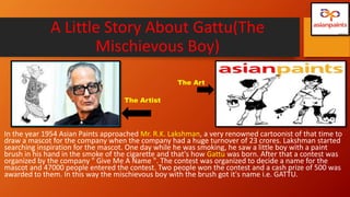 A Little Story About Gattu(The
Mischievous Boy)
In the year 1954 Asian Paints approached Mr. R.K. Lakshman, a very renowned cartoonist of that time to
draw a mascot for the company when the company had a huge turnover of 23 crores. Lakshman started
searching inspiration for the mascot. One day while he was smoking, he saw a little boy with a paint
brush in his hand in the smoke of the cigarette and that's how Gattu was born. After that a contest was
organized by the company " Give Me A Name ". The contest was organized to decide a name for the
mascot and 47000 people entered the contest. Two people won the contest and a cash prize of 500 was
awarded to them. In this way the mischievous boy with the brush got it's name i.e. GATTU.
The Art
The Artist
 