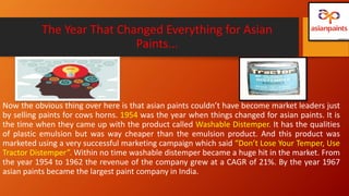 The Year That Changed Everything for Asian
Paints...
Now the obvious thing over here is that asian paints couldn’t have become market leaders just
by selling paints for cows horns. 1954 was the year when things changed for asian paints. It is
the time when they came up with the product called Washable Distemper. It has the qualities
of plastic emulsion but was way cheaper than the emulsion product. And this product was
marketed using a very successful marketing campaign which said “Don’t Lose Your Temper, Use
Tractor Distemper”. Within no time washable distemper became a huge hit in the market. From
the year 1954 to 1962 the revenue of the company grew at a CAGR of 21%. By the year 1967
asian paints became the largest paint company in India.
 