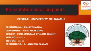 Presentation on asian paints
CENTRAL UNIVERSITY OF JAMMU
PRESENTED BY: - ABHAY SHARMA
DEPARTMENT: - M.B.A. MARKETING
SUBJECT: - FUNDAMENTALS OF MANAGEMENT
ROLL NO.: - 0101521
SESSION: - 2021-23
PRESENTED TO: - Dr. ANJU THAPA MAM
 
