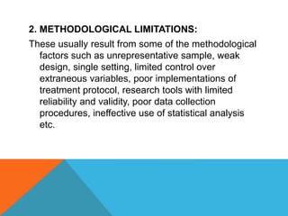 2. METHODOLOGICAL LIMITATIONS:
These usually result from some of the methodological
factors such as unrepresentative sample, weak
design, single setting, limited control over
extraneous variables, poor implementations of
treatment protocol, research tools with limited
reliability and validity, poor data collection
procedures, ineffective use of statistical analysis
etc.
 