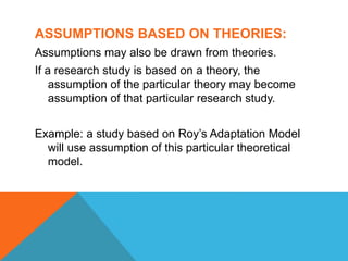ASSUMPTIONS BASED ON THEORIES:
Assumptions may also be drawn from theories.
If a research study is based on a theory, the
assumption of the particular theory may become
assumption of that particular research study.
Example: a study based on Roy’s Adaptation Model
will use assumption of this particular theoretical
model.
 