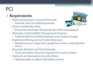 PCI
• Requirements
▫ Build and maintain a Secured Network
 Firewalls, Don’t use default passwords
▫ Protect Cardholder Data
 Protect the stored data, Encrypt the data while transmitting it
▫ Maintain a Vulnerability Management Program
 Updated Antivirus, develop/maintain secure systems in apps
▫ Implement Strong Access Control Measures
 Restricted access, unique ids to people have access, restrict physical
access
▫ Regularly Monitor and Test Networks
 Track and monitor all access, regularly test security systems
▫ Maintain an Information Security Policy
 Maintain policy to address information security
 