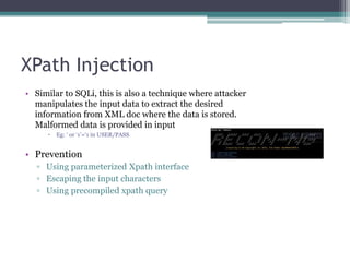 XPath Injection
• Similar to SQLi, this is also a technique where attacker
manipulates the input data to extract the desired
information from XML doc where the data is stored.
Malformed data is provided in input
 Eg: ‘ or ‘1’=‘1 in USER/PASS
• Prevention
▫ Using parameterized Xpath interface
▫ Escaping the input characters
▫ Using precompiled xpath query
 