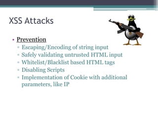 XSS Attacks
• Prevention
▫ Escaping/Encoding of string input
▫ Safely validating untrusted HTML input
▫ Whitelist/Blacklist based HTML tags
▫ Disabling Scripts
▫ Implementation of Cookie with additional
parameters, like IP
 