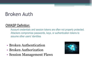 Broken Auth
OWASP Definition:
Account credentials and session tokens are often not properly protected.
Attackers compromise passwords, keys, or authentication tokens to
assume other users’ identities
• Broken Authentication
• Broken Authorization
• Session Management Flaws
 