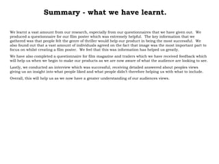 Summary - what we have learnt. We learnt a vast amount from our research, especially from our questionnaires that we have given out.  We produced a questionnaire for our film poster which was extremely helpful.  The key information that we gathered was that people felt the genre of thriller would help our product in being the most successful.  We also found out that a vast amount of individuals agreed on the fact that image was the most important part to focus on whilst creating a film poster.  We feel that this was information has helped us greatly. We have also completed a questionnaire for film magazine and trailers which we have received feedback which will help us when we begin to make our products as we are now aware of what the audience are looking to see. Lastly, we conducted an interview which was successful, receiving detailed answered about peoples views giving us an insight into what people liked and what people didn’t therefore helping us with what to include. Overall, this will help us as we now have a greater understanding of our audiences views.  