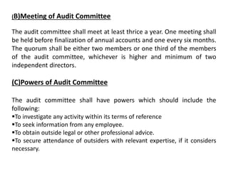 (B)Meeting of Audit Committee
The audit committee shall meet at least thrice a year. One meeting shall
be held before finalization of annual accounts and one every six months.
The quorum shall be either two members or one third of the members
of the audit committee, whichever is higher and minimum of two
independent directors.
(C)Powers of Audit Committee
The audit committee shall have powers which should include the
following:
To investigate any activity within its terms of reference
To seek information from any employee.
To obtain outside legal or other professional advice.
To secure attendance of outsiders with relevant expertise, if it considers
necessary.
 