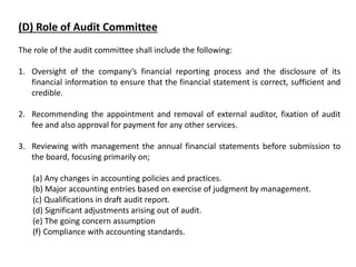 (D) Role of Audit Committee
The role of the audit committee shall include the following:
1. Oversight of the company’s financial reporting process and the disclosure of its
financial information to ensure that the financial statement is correct, sufficient and
credible.
2. Recommending the appointment and removal of external auditor, fixation of audit
fee and also approval for payment for any other services.
3. Reviewing with management the annual financial statements before submission to
the board, focusing primarily on;
(a) Any changes in accounting policies and practices.
(b) Major accounting entries based on exercise of judgment by management.
(c) Qualifications in draft audit report.
(d) Significant adjustments arising out of audit.
(e) The going concern assumption
(f) Compliance with accounting standards.
 