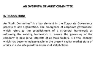 AN OVERVIEW OF AUDIT COMMITTEE
INTRODUCTION:-
An “Audit Committee” is a key element in the Corporate Governance
process of any organization. The emergence of corporate governance,
which refers to the establishment of a structural framework or
reforming the existing framework to ensure the governing of the
company to best serve interests of all stakeholders, is a vital concept
which has become indispensable in the present capital market state of
affairs so as to safeguard the interest of stakeholders.
 