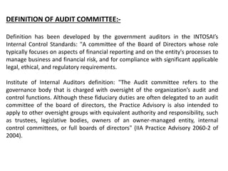 DEFINITION OF AUDIT COMMITTEE:-
Definition has been developed by the government auditors in the INTOSAI’s
Internal Control Standards: "A committee of the Board of Directors whose role
typically focuses on aspects of financial reporting and on the entity's processes to
manage business and financial risk, and for compliance with significant applicable
legal, ethical, and regulatory requirements.
Institute of Internal Auditors definition: "The Audit committee refers to the
governance body that is charged with oversight of the organization’s audit and
control functions. Although these fiduciary duties are often delegated to an audit
committee of the board of directors, the Practice Advisory is also intended to
apply to other oversight groups with equivalent authority and responsibility, such
as trustees, legislative bodies, owners of an owner-managed entity, internal
control committees, or full boards of directors" (IIA Practice Advisory 2060-2 of
2004).
 