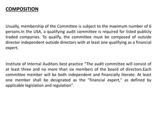 COMPOSITION
Usually, membership of the Committee is subject to the maximum number of 6
persons.In the USA, a qualifying audit committee is required for listed publicly
traded companies. To qualify, the committee must be composed of outside
director independent outside directors with at least one qualifying as a financial
expert.
Institute of Internal Auditors best practice “The audit committee will consist of
at least three and no more than six members of the board of directors.Each
committee member will be both independent and financially literate. At least
one member shall be designated as the "financial expert," as defined by
applicable legislation and regulation”.
 
