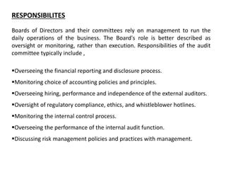 RESPONSIBILITES
Boards of Directors and their committees rely on management to run the
daily operations of the business. The Board's role is better described as
oversight or monitoring, rather than execution. Responsibilities of the audit
committee typically include ,
Overseeing the financial reporting and disclosure process.
Monitoring choice of accounting policies and principles.
Overseeing hiring, performance and independence of the external auditors.
Oversight of regulatory compliance, ethics, and whistleblower hotlines.
Monitoring the internal control process.
Overseeing the performance of the internal audit function.
Discussing risk management policies and practices with management.
 