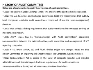 HISTORY OF AUDIT COMMITTEE
Below are a few key milestones in the evolution of audit committees.
1939: The New York Stock Exchange (NYSE) first endorsed the audit committee concept.
1972: The U.S. Securities and Exchange Commission (SEC) first recommends that publicly
held companies establish audit committees composed of outside (non-management)
directors.
1977: NYSE adopts a listing requirement that audit committees be composed entirely of
independent directors.
1988: AICPA issues SAS 61 "Communication with Audit Committees" addressing
communications between the external auditor, audit committee and management of SEC
reporting companies.
1999: NYSE, NASD, AMEX, SEC and AICPA finalize major rule changes based on Blue
Ribbon Committee on Improving the Effectiveness of the Corporate Audit Committee.
2002: Sarbanes-Oxley Act is passed in the wake of corporate scandals and includes
whistleblower and financial expert disclosure requirements for audit committees.
Interaction with the Board, and with non-executive Board Members
 