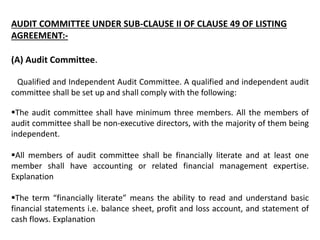 AUDIT COMMITTEE UNDER SUB-CLAUSE II OF CLAUSE 49 OF LISTING
AGREEMENT:-
(A) Audit Committee.
Qualified and Independent Audit Committee. A qualified and independent audit
committee shall be set up and shall comply with the following:
The audit committee shall have minimum three members. All the members of
audit committee shall be non-executive directors, with the majority of them being
independent.
All members of audit committee shall be financially literate and at least one
member shall have accounting or related financial management expertise.
Explanation
The term “financially literate” means the ability to read and understand basic
financial statements i.e. balance sheet, profit and loss account, and statement of
cash flows. Explanation
 