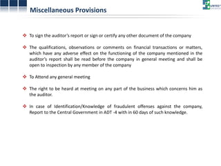 Miscellaneous Provisions 
To sign the auditor’s report or sign or certify any other document of the company 
The qualifications, observations or comments on financial transactions or matters, which have any adverse effect on the functioning of the company mentioned in the auditor’s report shall be read before the company in general meeting and shall be open to inspection by any member of the company 
To Attend any general meeting 
The right to be heard at meeting on any part of the business which concerns him as the auditor. 
In case of Identification/Knowledge of fraudulent offenses against the company, Report to the Central Government in ADT -4 with in 60 days of such knowledge.  
